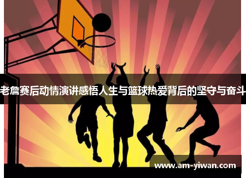 老詹赛后动情演讲感悟人生与篮球热爱背后的坚守与奋斗