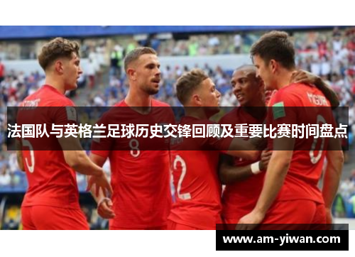 法国队与英格兰足球历史交锋回顾及重要比赛时间盘点