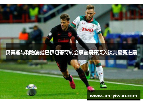 贝蒂斯与利物浦就巴伊切蒂奇转会事宜展开深入谈判最新进展
