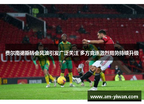 费尔南德斯转会风波引发广泛关注 多方竞逐激烈局势持续升级