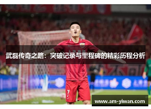 武磊传奇之路：突破记录与里程碑的精彩历程分析