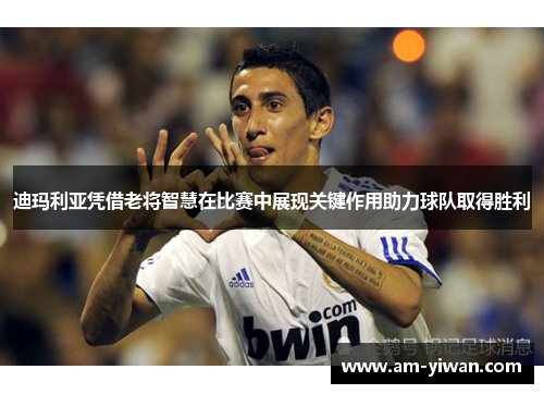 迪玛利亚凭借老将智慧在比赛中展现关键作用助力球队取得胜利