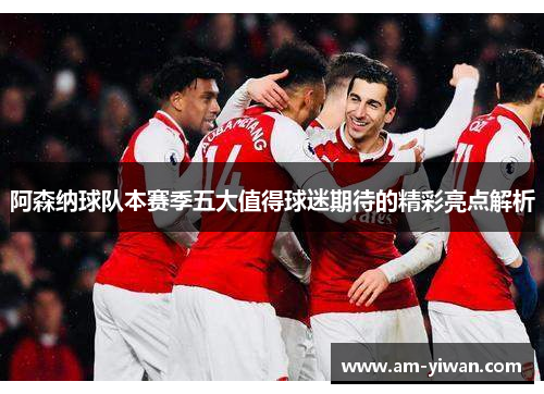 阿森纳球队本赛季五大值得球迷期待的精彩亮点解析