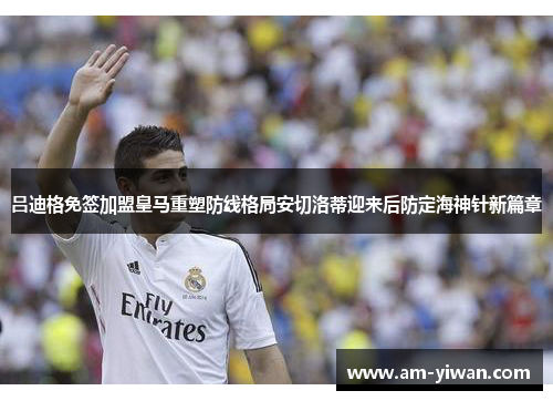 吕迪格免签加盟皇马重塑防线格局安切洛蒂迎来后防定海神针新篇章