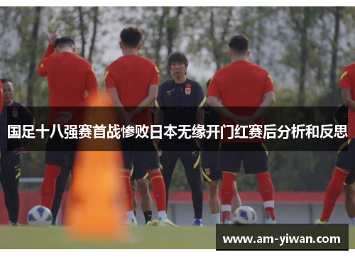 国足十八强赛首战惨败日本无缘开门红赛后分析和反思 国足十八强赛首战惨败日本无缘开门红赛后分析和反思