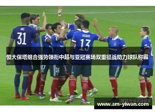 恒大保塔组合强势领衔中超与亚冠赛场双重征战助力球队称霸 恒大保塔组合强势领衔中超与亚冠赛场双重征战助力球队称霸